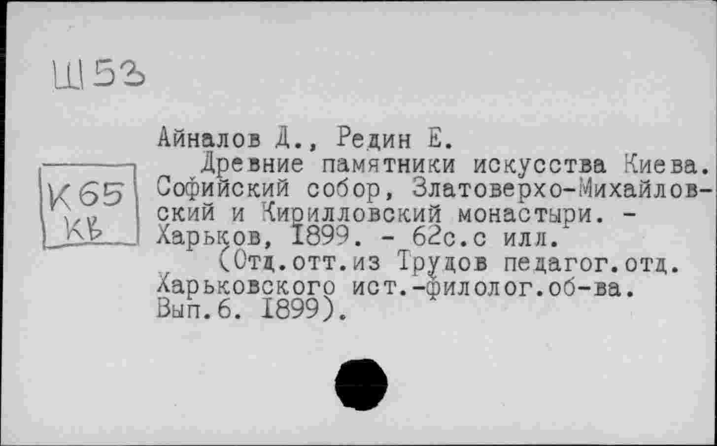 ﻿
И65
Айналов Д., Редин Е.
Древние памятники искусства Киева. Софийский собор, Златоверхо-Михайловский и Кирилловский монастыри. -Харьков, 1899. - 62с.с илл.
(Отд. .отт.из Трудов педагог.отд. Харьковского ист.-эилолог.об-ва. Вып.б. 1899).